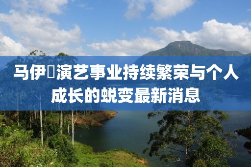 馬伊琾演藝事業持續繁榮與個人成長的蛻變最新消息