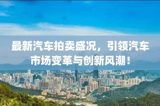 最新汽車拍賣盛況,引領(lǐng)汽車市場(chǎng)變革與創(chuàng)新風(fēng)潮!