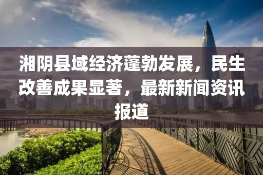 湘陰縣域經濟蓬勃發展,民生改善成果顯著,最新新聞資訊報道
