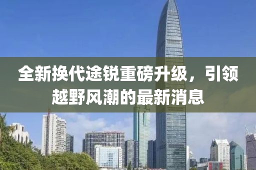 全新換代途銳重磅升級,引領越野風潮的最新消息