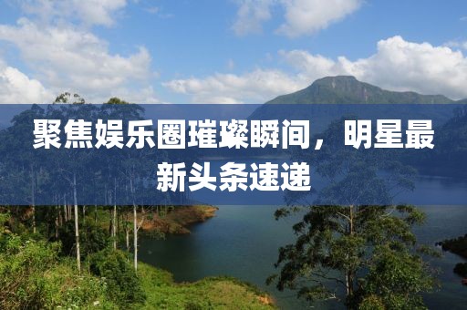 聚焦娛樂圈璀璨瞬間,明星最新頭條速遞