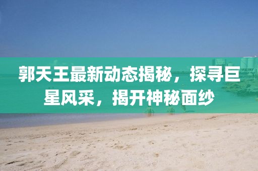 郭天王最新動態(tài)揭秘,探尋巨星風(fēng)采,揭開神秘面紗