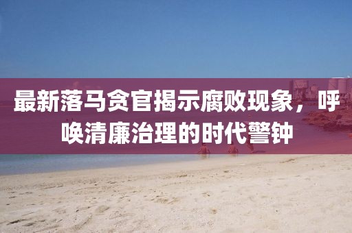 最新落馬貪官揭示腐敗現象,呼喚清廉治理的時代警鐘
