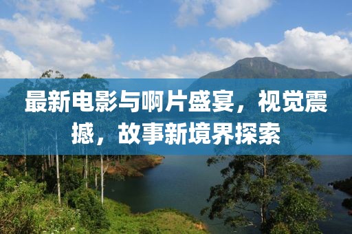 最新電影與啊片盛宴,視覺震撼,故事新境界探索