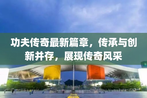 功夫傳奇最新篇章,傳承與創新并存,展現傳奇風采