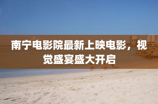 南寧電影院最新上映電影,視覺盛宴盛大開啟