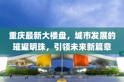 重慶最新大樓盤,城市發(fā)展的璀璨明珠,引領(lǐng)未來新篇章