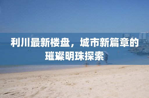 利川最新樓盤,城市新篇章的璀璨明珠探索