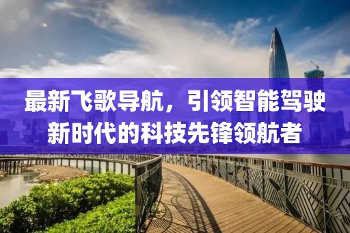 最新飛歌導航,引領智能駕駛新時代的科技先鋒領航者