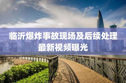 臨沂爆炸事故現場及后續處理最新視頻曝光