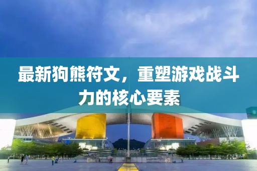 最新狗熊符文,重塑游戲戰(zhàn)斗力的核心要素