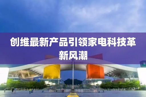 創(chuàng)維最新產(chǎn)品引領(lǐng)家電科技革新風(fēng)潮