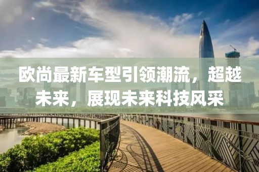 歐尚最新車型引領潮流,超越未來,展現未來科技風采