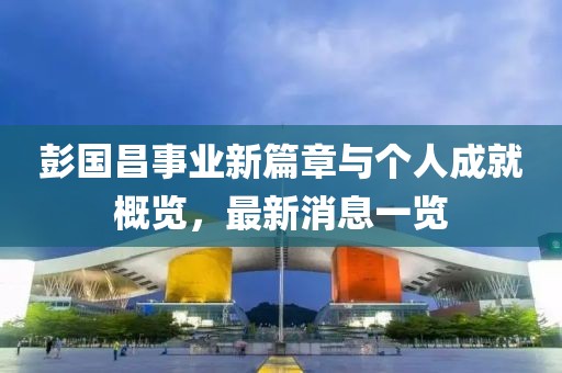 彭國昌事業新篇章與個人成就概覽,最新消息一覽