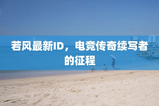 若風最新ID,電競傳奇續寫者的征程