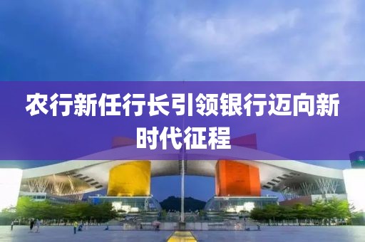 農(nóng)行新任行長引領(lǐng)銀行邁向新時(shí)代征程