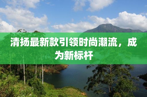 清揚最新款引領時尚潮流,成為新標桿
