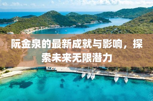 阮金泉的最新成就與影響,探索未來無限潛力