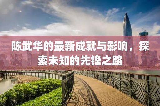 陳武華的最新成就與影響,探索未知的先鋒之路