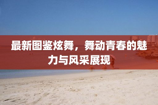 最新圖鑒炫舞,舞動青春的魅力與風采展現