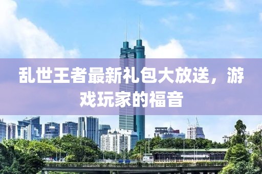 亂世王者最新禮包大放送，游戲玩家的福音