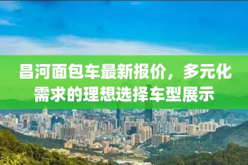 昌河面包車最新報(bào)價(jià),多元化需求的理想選擇車型展示