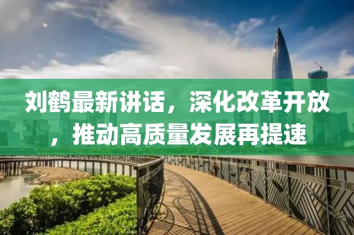 劉鶴最新講話,深化改革開放,推動高質量發(fā)展再提速