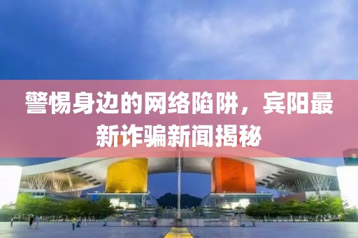 警惕身邊的網(wǎng)絡陷阱,賓陽最新詐騙新聞揭秘
