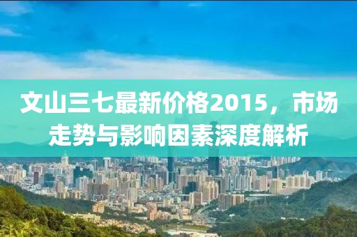 文山三七最新價格2015,市場走勢與影響因素深度解析