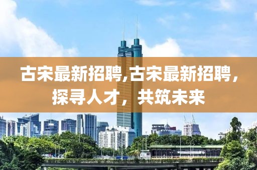 古宋最新招聘,古宋最新招聘,探尋人才,共筑未來