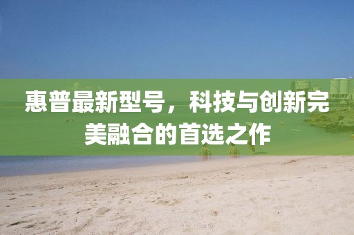 惠普最新型號(hào),科技與創(chuàng)新完美融合的首選之作