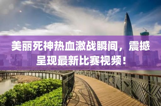 美麗死神熱血激戰瞬間,震撼呈現最新比賽視頻!