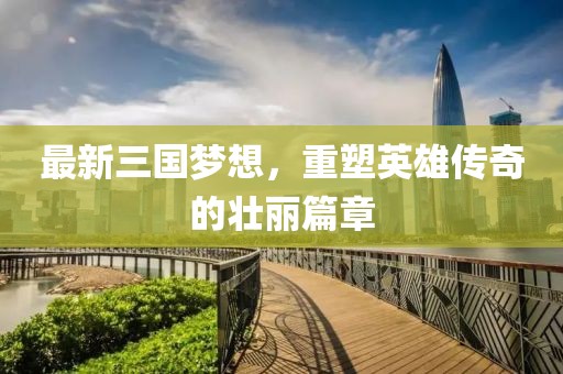 最新三國(guó)夢(mèng)想,重塑英雄傳奇的壯麗篇章