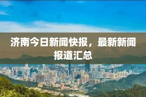 濟南今日新聞快報,最新新聞報道匯總