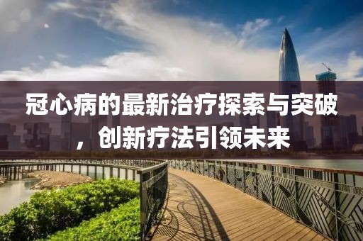 冠心病的最新治療探索與突破,創新療法引領未來