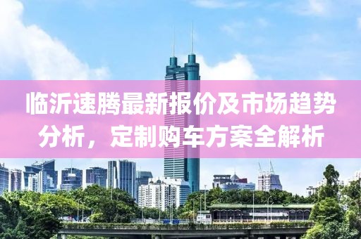 臨沂速騰最新報價及市場趨勢分析,定制購車方案全解析