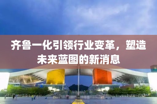 齊魯一化引領行業變革,塑造未來藍圖的新消息