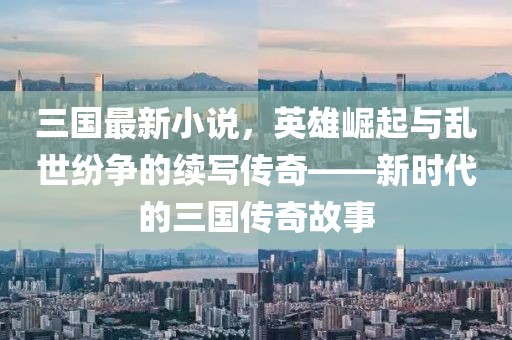三國最新小說,英雄崛起與亂世紛爭的續寫傳奇——新時代的三國傳奇故事