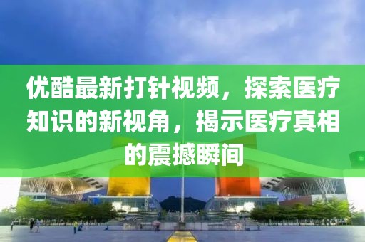 優酷最新打針視頻,探索醫療知識的新視角,揭示醫療真相的震撼瞬間