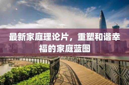 最新家庭理論片,重塑和諧幸福的家庭藍(lán)圖