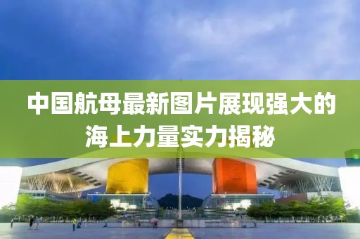 中國航母最新圖片展現強大的海上力量實力揭秘