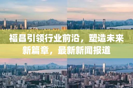 福昌引領(lǐng)行業(yè)前沿,塑造未來新篇章,最新新聞報道