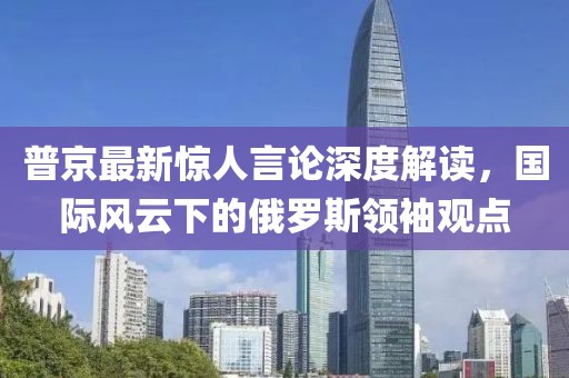 普京最新驚人言論深度解讀,國際風云下的俄羅斯領袖觀點
