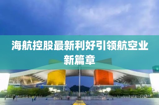 海航控股最新利好引領(lǐng)航空業(yè)新篇章