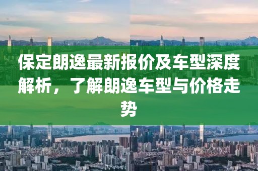 保定朗逸最新報價及車型深度解析,了解朗逸車型與價格走勢