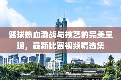 籃球熱血激戰與技藝的完美呈現,最新比賽視頻精選集