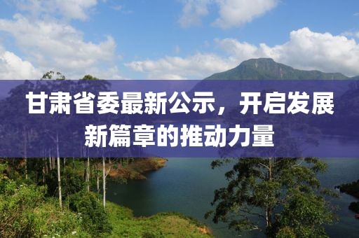 甘肅省委最新公示,開啟發展新篇章的推動力量