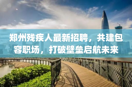鄭州殘疾人最新招聘，共建包容職場，打破壁壘啟航未來