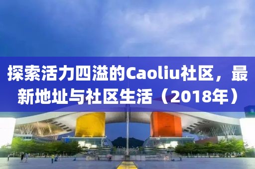 探索活力四溢的Caoliu社區,最新地址與社區生活(2018年)