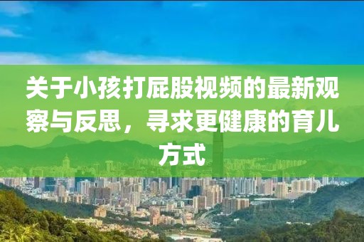 關于小孩打屁股視頻的最新觀察與反思,尋求更健康的育兒方式